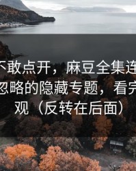 我差点不敢点开，麻豆全集连夜修复-最容易忽略的隐藏专题，看完你会改观（反转在后面）