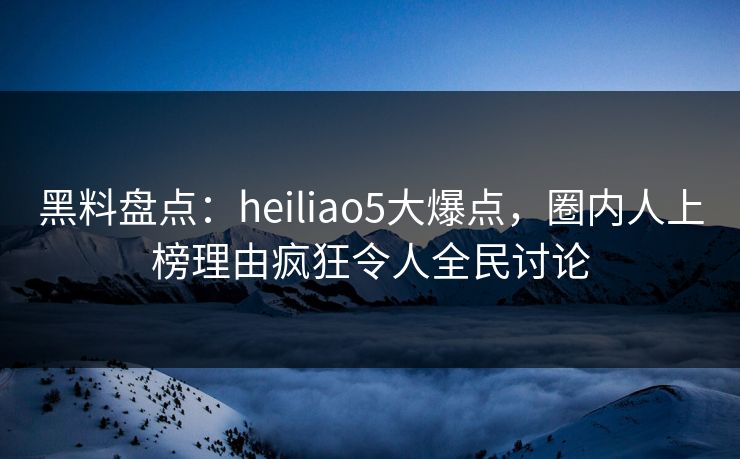 黑料盘点：heiliao5大爆点，圈内人上榜理由疯狂令人全民讨论