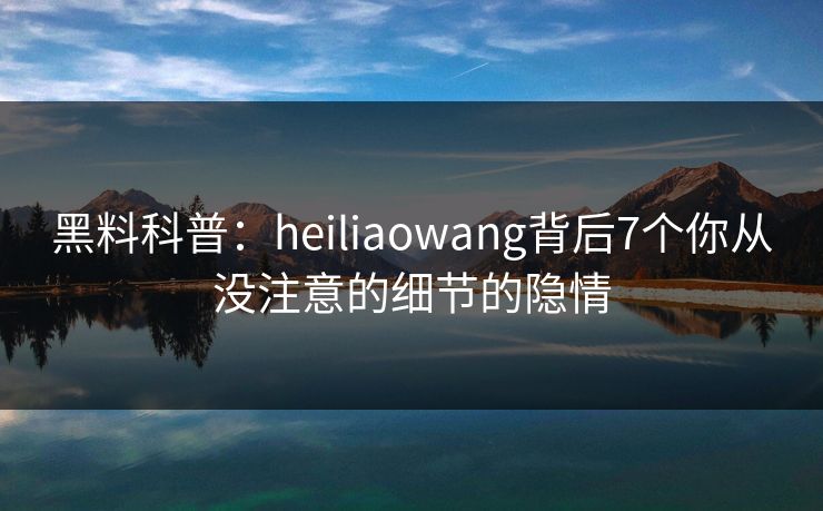 黑料科普：heiliaowang背后7个你从没注意的细节的隐情