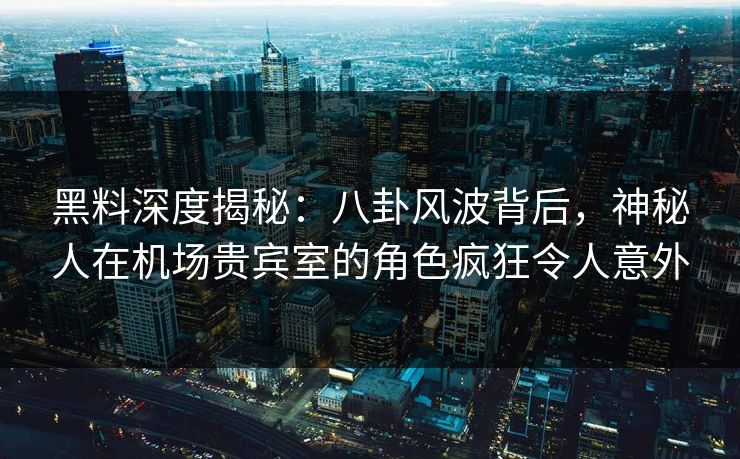 黑料深度揭秘：八卦风波背后，神秘人在机场贵宾室的角色疯狂令人意外