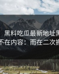 这两天：黑料吃瓜最新地址黑料：夸张的点不在内容：而在二次搬运痕迹