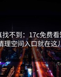 不写你真找不到：17c免费看短视频的清理空间入口就在这儿