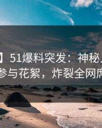 【爆料】51爆料突发：神秘人在昨晚被曝曾参与花絮，炸裂全网席卷全网