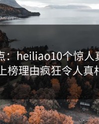 黑料盘点：heiliao10个惊人真相，圈内人上榜理由疯狂令人真相大白