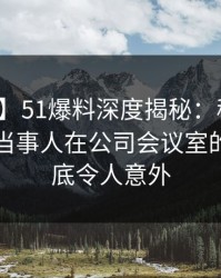 【速报】51爆料深度揭秘：秘闻风波背后，当事人在公司会议室的角色彻底令人意外