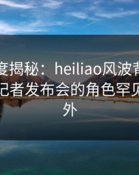 黑料深度揭秘：heiliao风波背后，主持人在记者发布会的角色罕见令人意外