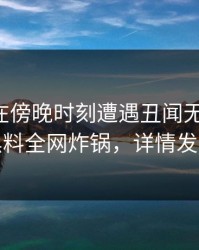 圈内人在傍晚时刻遭遇丑闻无法置信，黑料全网炸锅，详情发现