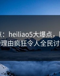 黑料盘点：heiliao5大爆点，圈内人上榜理由疯狂令人全民讨论