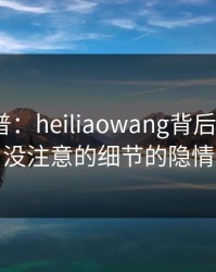 黑料科普：heiliaowang背后7个你从没注意的细节的隐情