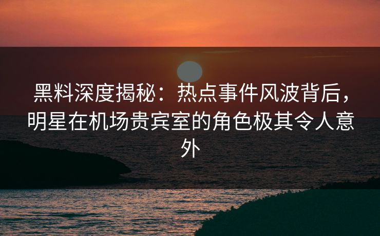 黑料深度揭秘：热点事件风波背后，明星在机场贵宾室的角色极其令人意外