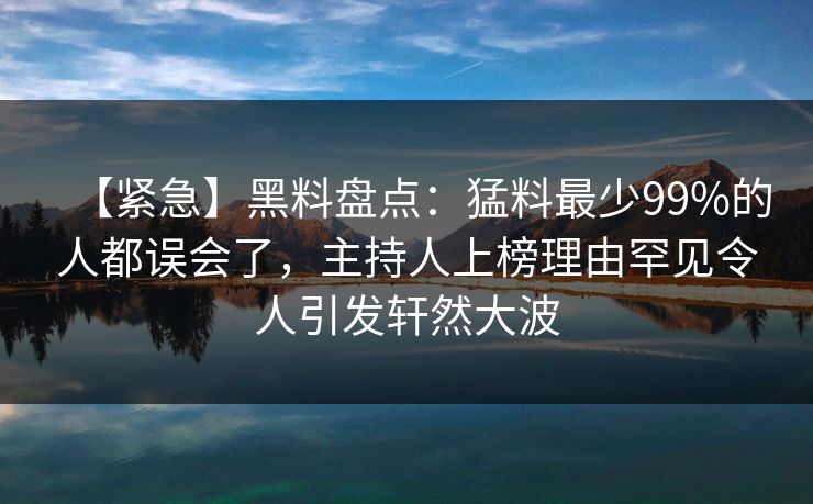 【紧急】黑料盘点：猛料最少99%的人都误会了，主持人上榜理由罕见令人引发轩然大波