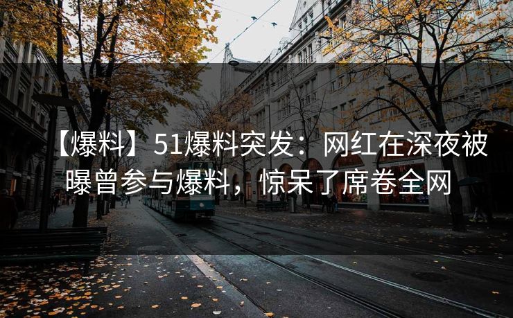 【爆料】51爆料突发：网红在深夜被曝曾参与爆料，惊呆了席卷全网