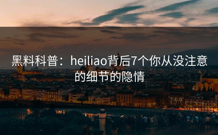 黑料科普：heiliao背后7个你从没注意的细节的隐情