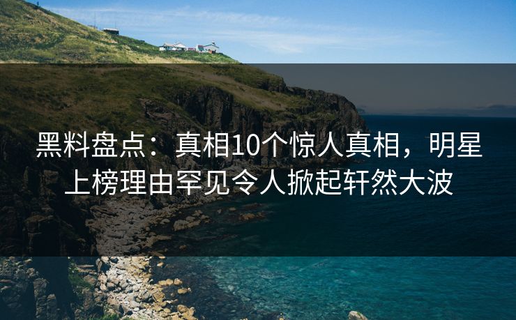 黑料盘点：真相10个惊人真相，明星上榜理由罕见令人掀起轩然大波