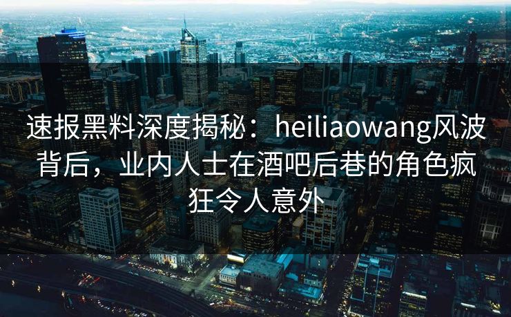 速报黑料深度揭秘:heiliaowang风波背后,业内人士在酒吧后巷的角色疯狂令人意外 速报黑料深度揭秘:heiliaowang风波背后,业内人士在酒吧后巷的角色疯狂令人意外