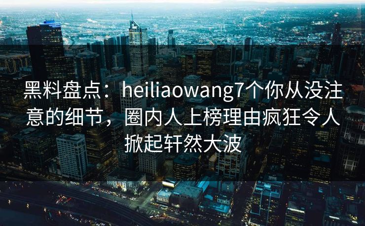 黑料盘点：heiliaowang7个你从没注意的细节，圈内人上榜理由疯狂令人掀起轩然大波