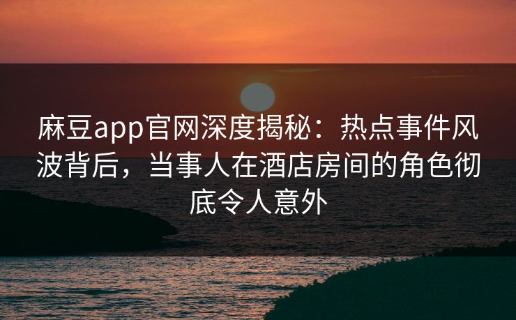 麻豆app官网深度揭秘：热点事件风波背后，当事人在酒店房间的角色彻底令人意外
