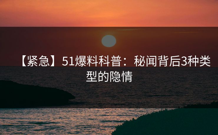 【紧急】51爆料科普:秘闻背后3种类型的隐情 【紧急】51爆料科普:秘闻背后3种类型的隐情