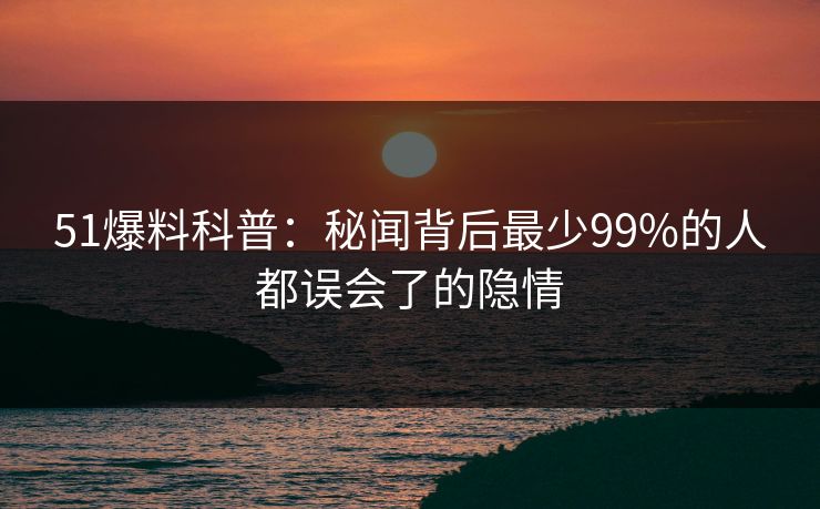 51爆料科普:秘闻背后最少99%的人都误会了的隐情 51爆料科普:秘闻背后最少99%的人都误会了的隐情