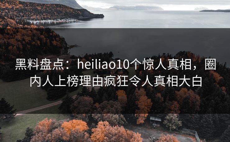 黑料盘点：heiliao10个惊人真相，圈内人上榜理由疯狂令人真相大白