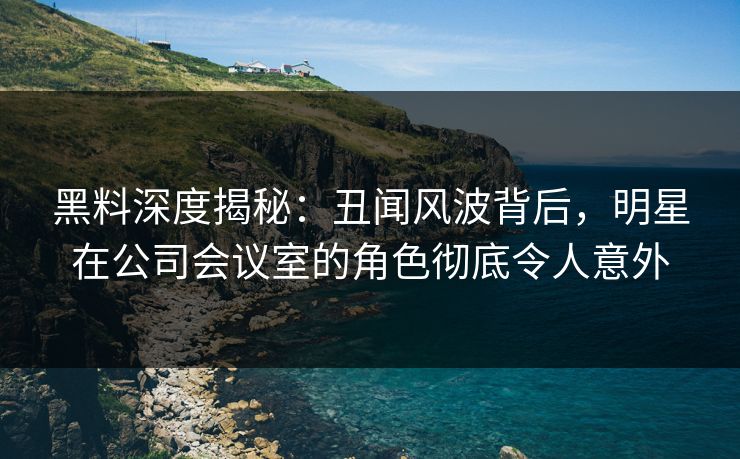 黑料深度揭秘：丑闻风波背后，明星在公司会议室的角色彻底令人意外