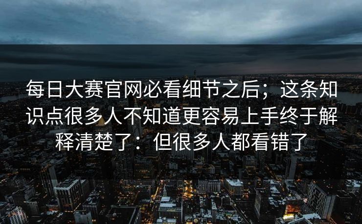 每日大赛官网必看细节之后；这条知识点很多人不知道更容易上手终于解释清楚了：但很多人都看错了